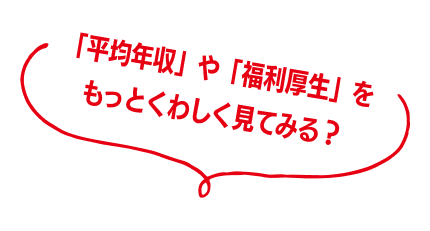 「平均年収」や「福利厚生」をもっとくわしく見てみる？